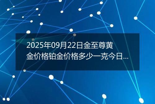 2025年09月22日金至尊黄金价格铂金价格多少一克今日最新行情及涨跌幅