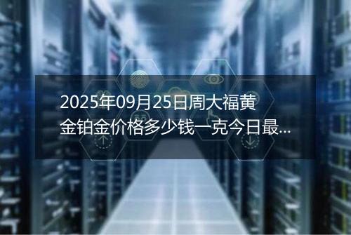 2025年09月25日周大福黄金铂金价格多少钱一克今日最新行情及涨跌幅