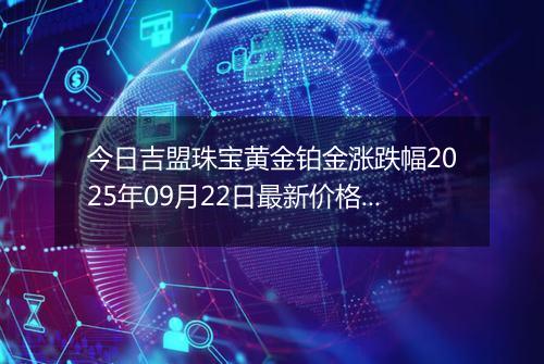 今日吉盟珠宝黄金铂金涨跌幅2025年09月22日最新价格多少元一克及行情