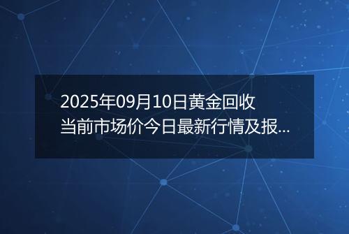 2025年09月10日黄金回收当前市场价今日最新行情及报价多少钱一克