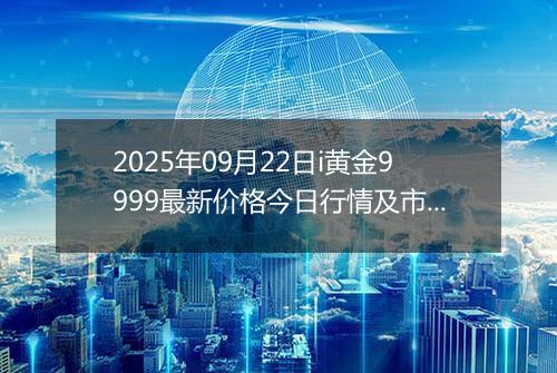 2025年09月22日i黄金9999最新价格今日行情及市场报价多少元一克