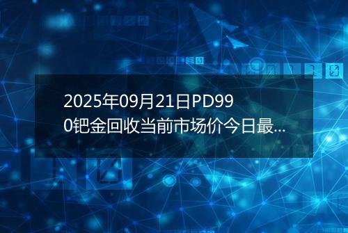 2025年09月21日PD990钯金回收当前市场价今日最新行情及报价多少元一克