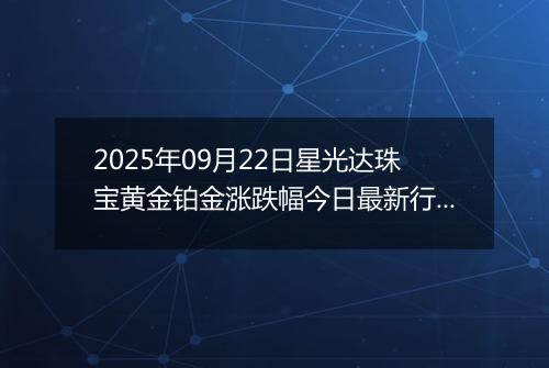 2025年09月22日星光达珠宝黄金铂金涨跌幅今日最新行情及价格多少钱一克