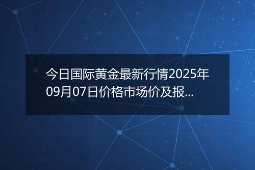 今日国际黄金最新行情2025年09月07日价格市场价及报价多少美元一盎司