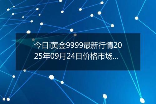 今日i黄金9999最新行情2025年09月24日价格市场价及报价多少元一克