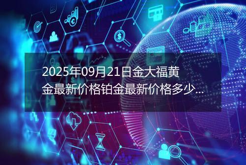 2025年09月21日金大福黄金最新价格铂金最新价格多少一克今日行情及涨跌幅
