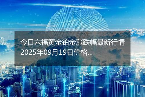 今日六福黄金铂金涨跌幅最新行情2025年09月19日价格多少钱一克