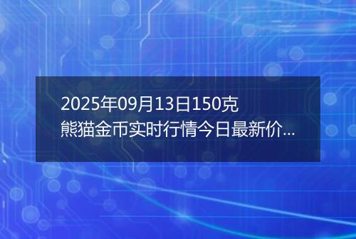 2025年09月13日150克熊猫金币实时行情今日最新价格及当前报价多少元一个