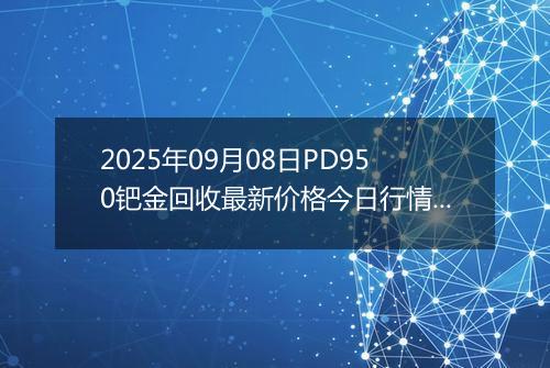 2025年09月08日PD950钯金回收最新价格今日行情及市场报价多少一克