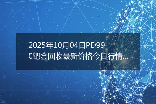2025年10月04日PD990钯金回收最新价格今日行情及市场报价多少元一克