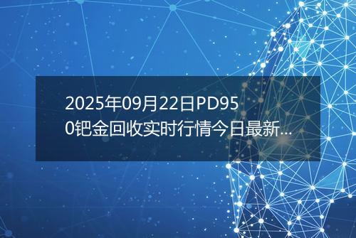 2025年09月22日PD950钯金回收实时行情今日最新价格及当前报价多少一克