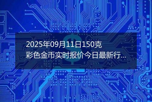 2025年09月11日150克彩色金币实时报价今日最新行情及价格多少元一个