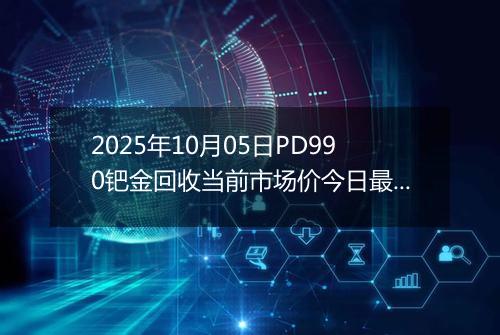 2025年10月05日PD990钯金回收当前市场价今日最新行情及报价多少一克