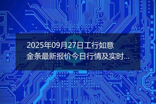 2025年09月27日工行如意金条最新报价今日行情及实时市场价多少元一克