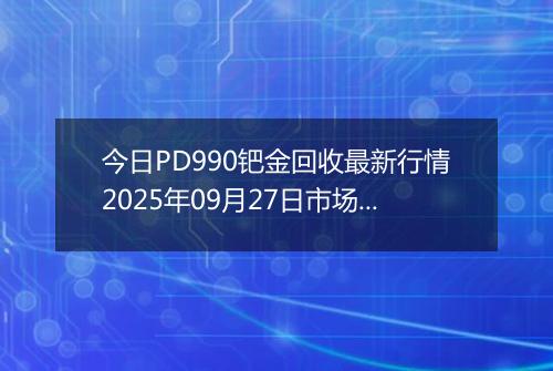 今日PD990钯金回收最新行情2025年09月27日市场价及当前价格多少元一克