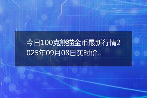 今日100克熊猫金币最新行情2025年09月08日实时价格及报价多少元一个