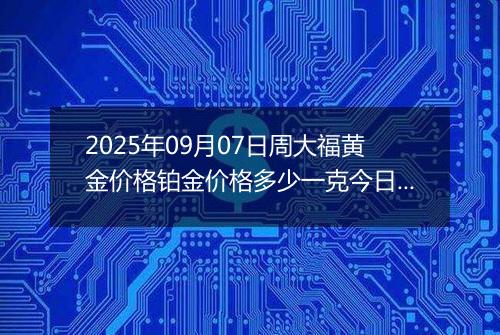 2025年09月07日周大福黄金价格铂金价格多少一克今日最新行情及涨跌幅