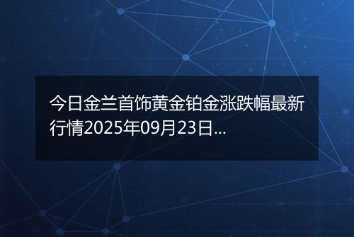 今日金兰首饰黄金铂金涨跌幅最新行情2025年09月23日价格多少元一克
