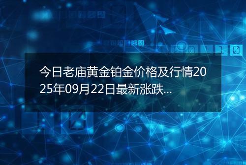 今日老庙黄金铂金价格及行情2025年09月22日最新涨跌幅多少一克