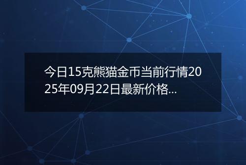 今日15克熊猫金币当前行情2025年09月22日最新价格及市场价多少元一个