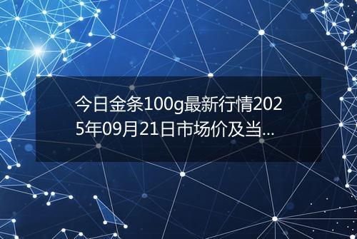 今日金条100g最新行情2025年09月21日市场价及当前价格多少一克