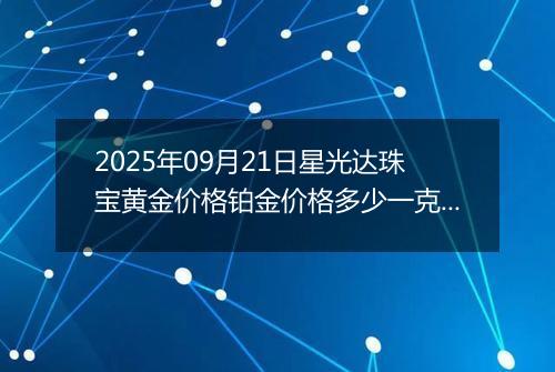 2025年09月21日星光达珠宝黄金价格铂金价格多少一克今日最新行情及涨跌幅
