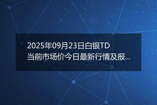 2025年09月23日白银TD当前市场价今日最新行情及报价多少一克