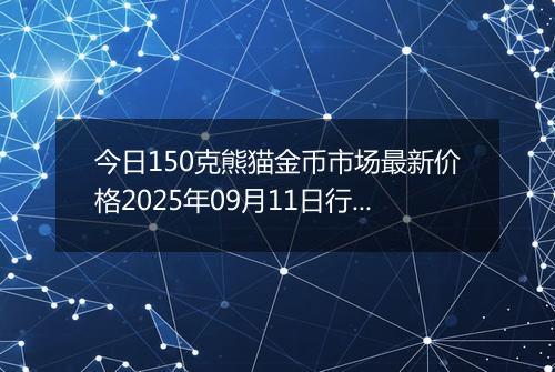 今日150克熊猫金币市场最新价格2025年09月11日行情及报价多少元一个