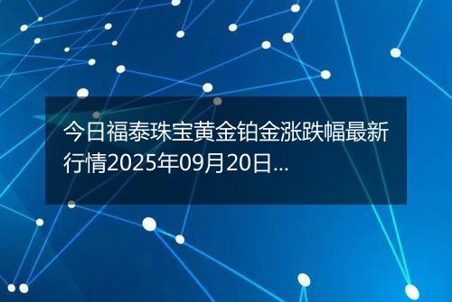 今日福泰珠宝黄金铂金涨跌幅最新行情2025年09月20日价格多少钱一克
