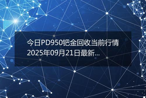 今日PD950钯金回收当前行情2025年09月21日最新价格及市场价多少一克