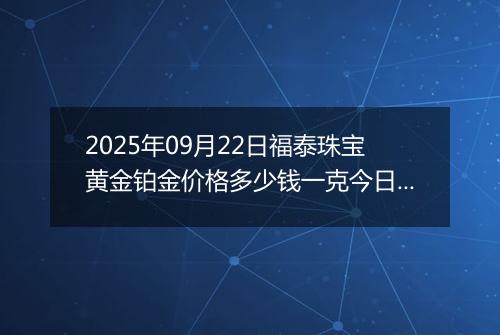 2025年09月22日福泰珠宝黄金铂金价格多少钱一克今日最新行情及涨跌幅