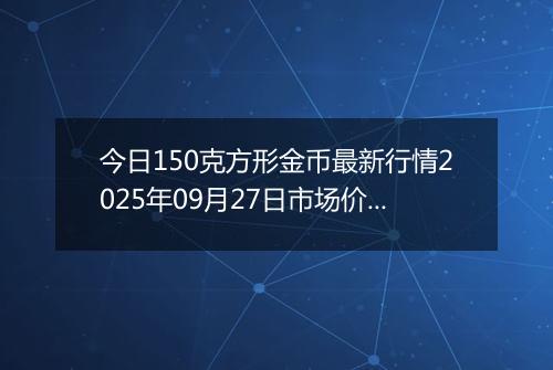 今日150克方形金币最新行情2025年09月27日市场价及当前价格多少元一个