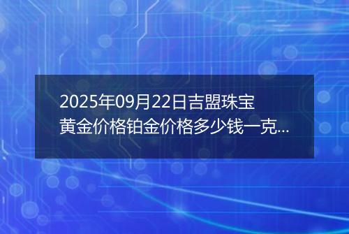 2025年09月22日吉盟珠宝黄金价格铂金价格多少钱一克今日最新行情及涨跌幅