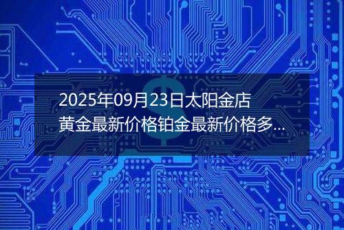 2025年09月23日太阳金店黄金最新价格铂金最新价格多少一克今日行情及涨跌幅