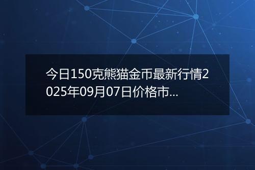 今日150克熊猫金币最新行情2025年09月07日价格市场价及报价多少元一个