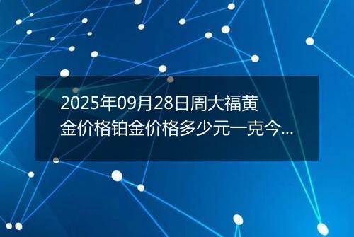 2025年09月28日周大福黄金价格铂金价格多少元一克今日最新行情及涨跌幅
