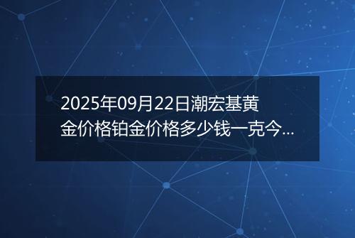 2025年09月22日潮宏基黄金价格铂金价格多少钱一克今日最新行情及涨跌幅
