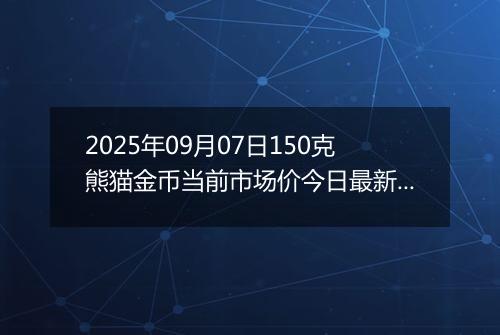 2025年09月07日150克熊猫金币当前市场价今日最新行情及报价多少元一个
