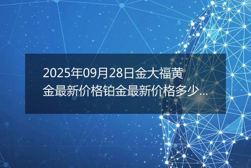 2025年09月28日金大福黄金最新价格铂金最新价格多少元一克今日行情及涨跌幅