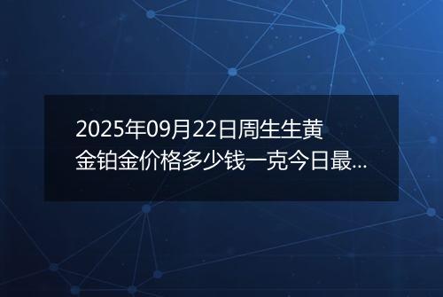 2025年09月22日周生生黄金铂金价格多少钱一克今日最新行情及涨跌幅
