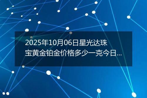 2025年10月06日星光达珠宝黄金铂金价格多少一克今日最新行情及涨跌幅
