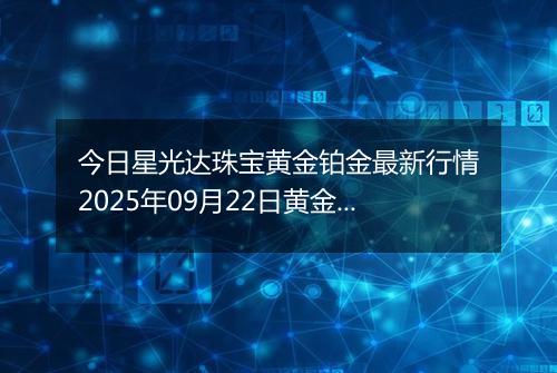 今日星光达珠宝黄金铂金最新行情2025年09月22日黄金铂金价格多少钱一克及涨跌幅
