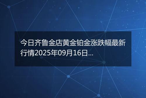 今日齐鲁金店黄金铂金涨跌幅最新行情2025年09月16日价格多少钱一克