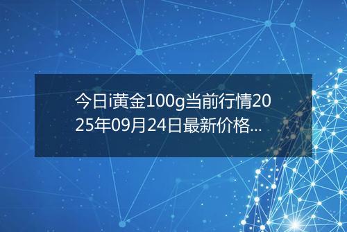 今日i黄金100g当前行情2025年09月24日最新价格及市场价多少一克