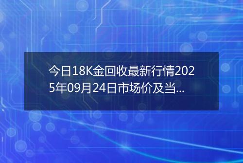今日18K金回收最新行情2025年09月24日市场价及当前价格多少一克