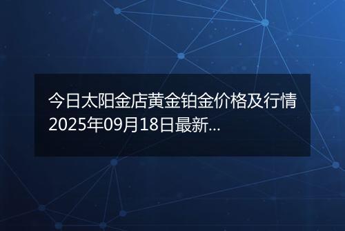 今日太阳金店黄金铂金价格及行情2025年09月18日最新涨跌幅多少一克