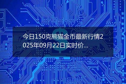 今日150克熊猫金币最新行情2025年09月22日实时价格及报价多少元一个