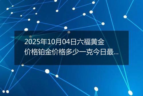 2025年10月04日六福黄金价格铂金价格多少一克今日最新行情及涨跌幅