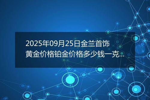 2025年09月25日金兰首饰黄金价格铂金价格多少钱一克今日最新行情及涨跌幅