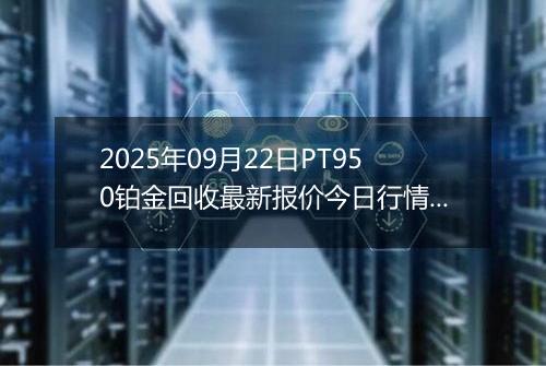 2025年09月22日PT950铂金回收最新报价今日行情及实时市场价多少钱一克